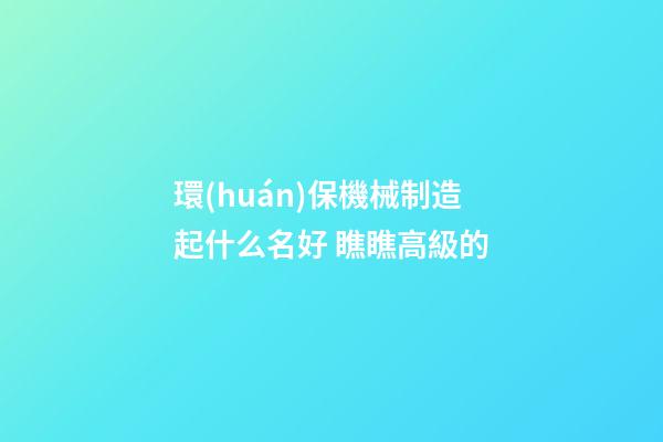 環(huán)保機械制造起什么名好 瞧瞧高級的-第1張-公司起名-玄機派